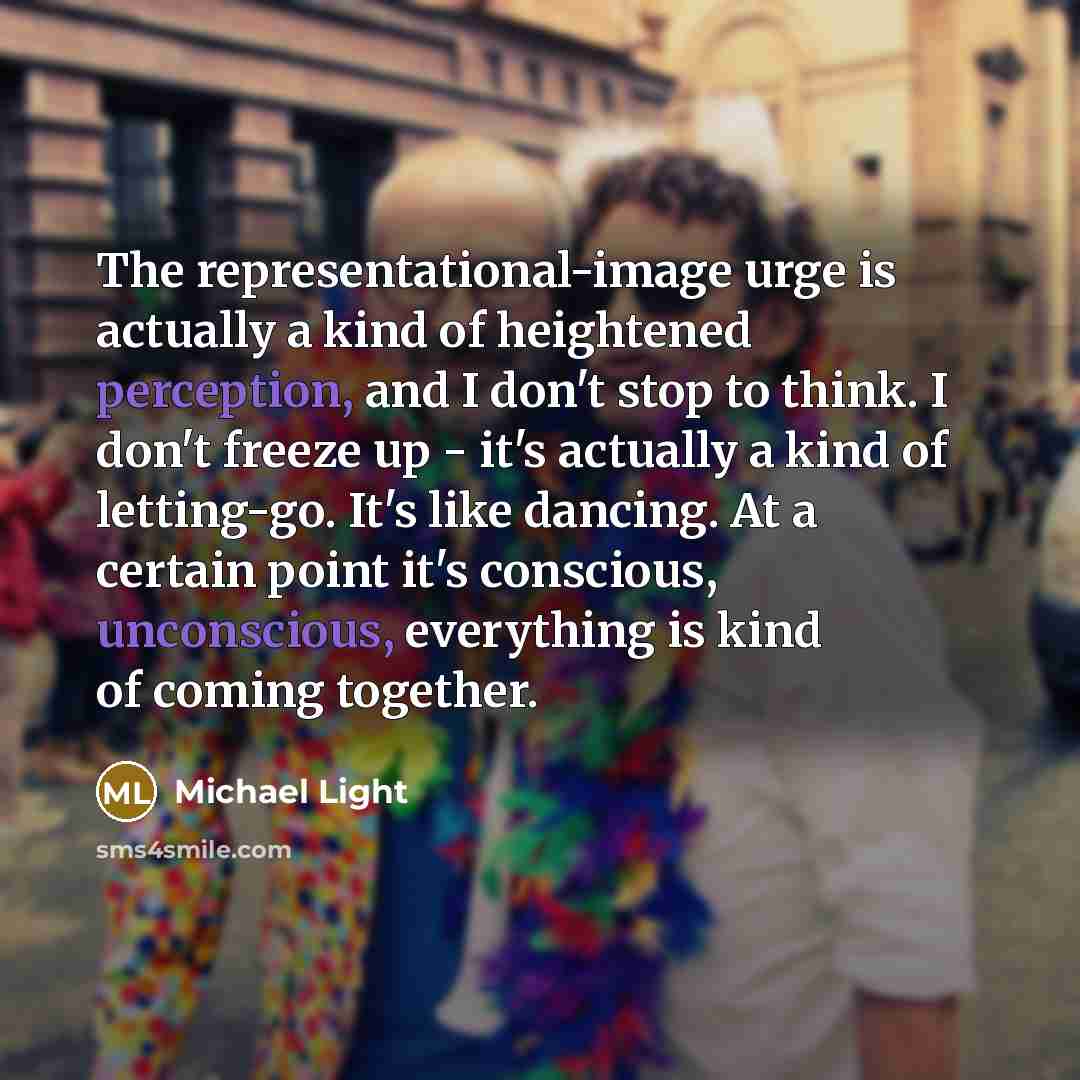 “The representational-image urge is actually a kind of heightened perception, and I don't stop to think. I don't freeze up - it's actually a kind of letting-go. It's like dancing. At a certain point it's conscious, unconscious, everything is kind of coming together.” quote by Michael Light