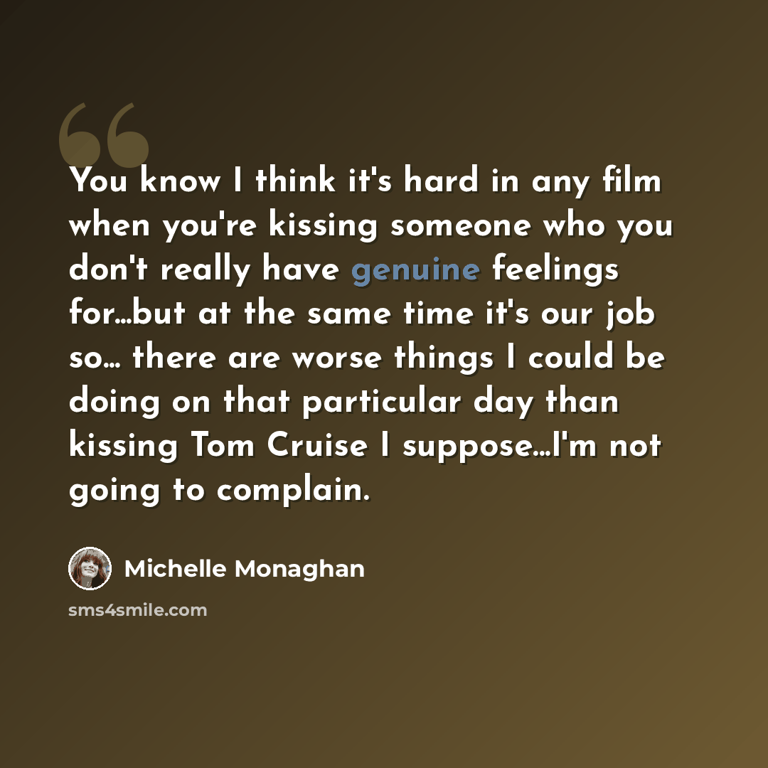 “You know I think it's hard in any film when you're kissing someone who you don't really have genuine feelings for...but at the same time it's our job so... there are worse things I could be doing on that particular day than kissing Tom Cruise I suppose...I'm not going to complain.” quote by Michelle Monaghan