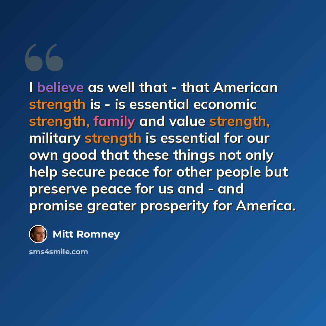 “I believe as well that - that American strength is - is essential economic strength, family and value strength, military strength is essential for our own good that these things not only help secure peace for other people but preserve peace for us and - and promise greater prosperity for America.” quote by Mitt Romney