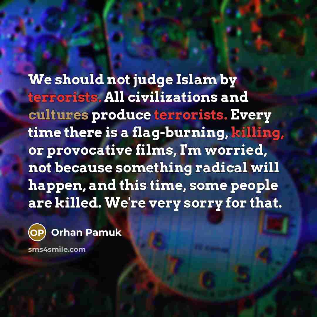 “We should not judge Islam by terrorists. All civilizations and cultures produce terrorists. Every time there is a flag-burning, killing, or provocative films, I'm worried, not because something radical will happen, and this time, some people are killed. We're very sorry for that.” quote by Orhan Pamuk