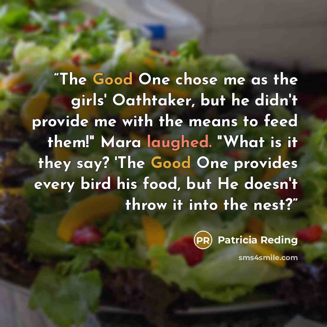 “The Good One chose me as the girls' Oathtaker, but he didn't provide me with the means to feed them!" Mara laughed. "What is it they say? 'The Good One provides every bird his food, but He doesn't throw it into the nest?” quote by Patricia Reding