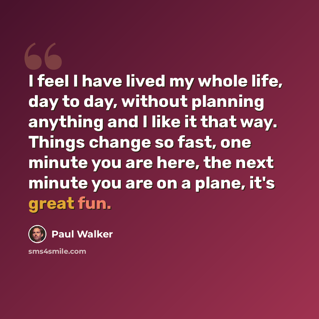 “I feel I have lived my whole life, day to day, without planning anything and I like it that way. Things change so fast, one minute you are here, the next minute you are on a plane, it's great fun.” quote by Paul Walker