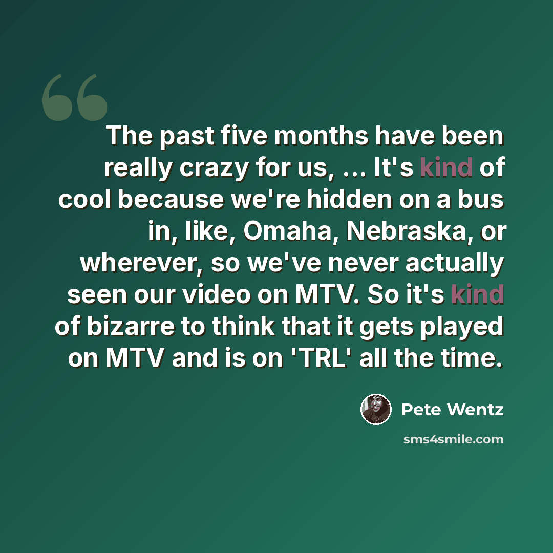“The past five months have been really crazy for us, ... It's kind of cool because we're hidden on a bus in, like, Omaha, Nebraska, or wherever, so we've never actually seen our video on MTV. So it's kind of bizarre to think that it gets played on MTV and is on 'TRL' all the time.” quote by Pete Wentz
