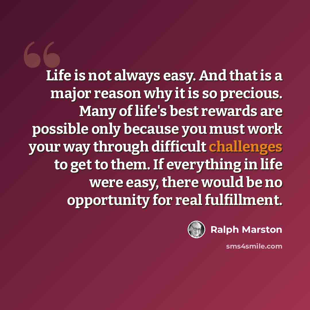 “Life is not always easy. And that is a major reason why it is so precious. Many of life's best rewards are possible only because you must work your way through difficult challenges to get to them. If everything in life were easy, there would be no opportunity for real fulfillment.” quote by Ralph Marston