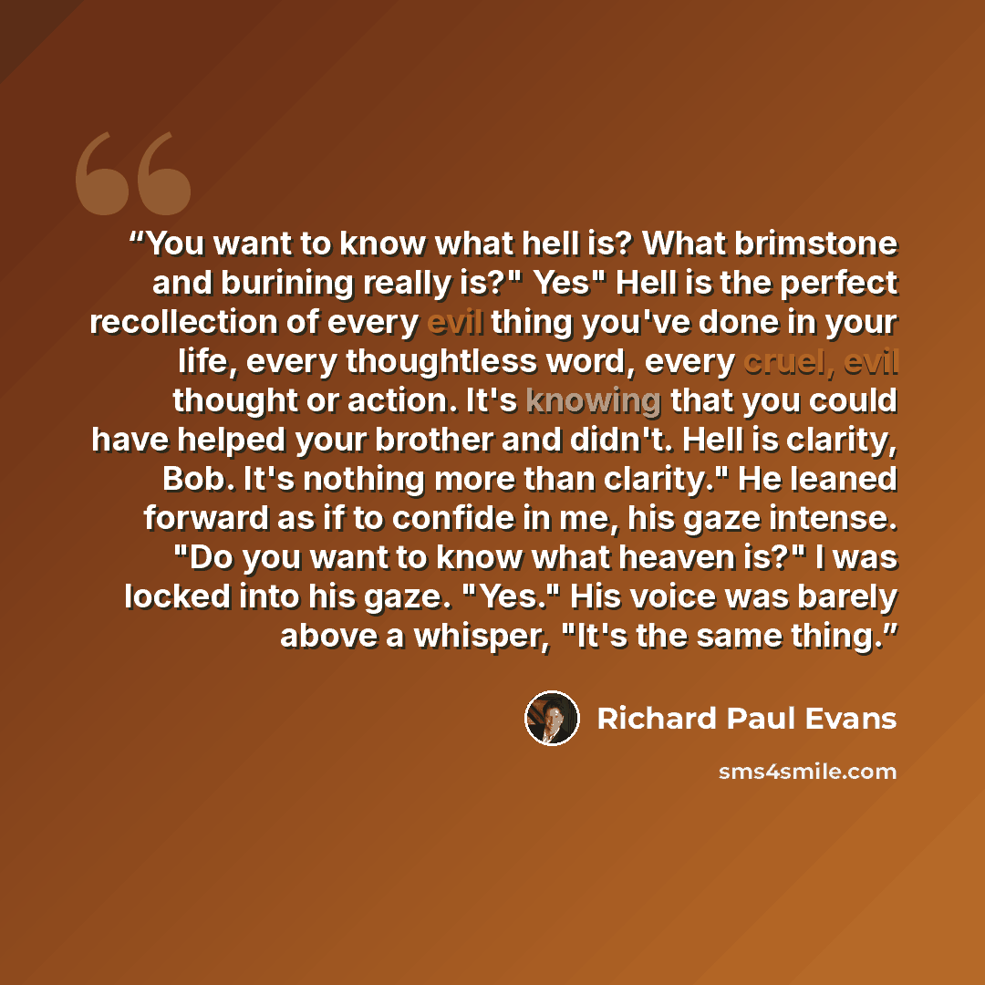 “You want to know what hell is? What brimstone and burining really is?" Yes" Hell is the perfect recollection of every evil thing you've done in your life, every thoughtless word, every cruel, evil thought or action. It's knowing that you could have helped your brother and didn't. Hell is clarity…” quote by Richard Paul Evans