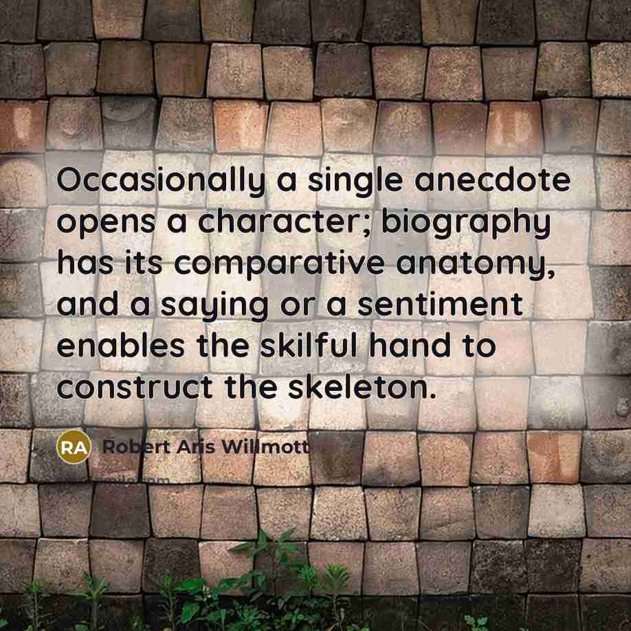 “Occasionally a single anecdote opens a character; biography has its comparative anatomy, and a saying or a sentiment enables the skilful hand to construct the skeleton.” quote by Robert Aris Willmott