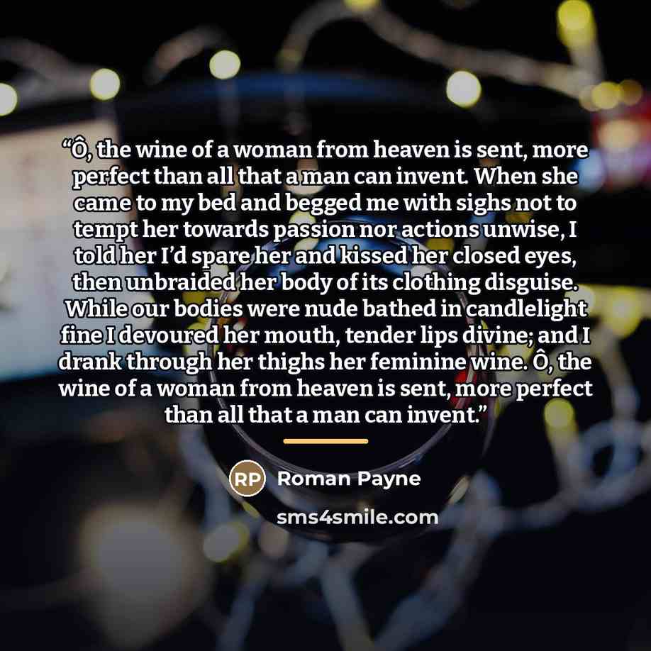“Ô, the wine of a woman from heaven is sent, more perfect than all that a man can invent. When she came to my bed and begged me with sighs not to tempt her towards passion nor actions unwise, I told her I’d spare her and kissed her closed eyes, then unbraided her body of its clothing disguise…” quote by Roman Payne