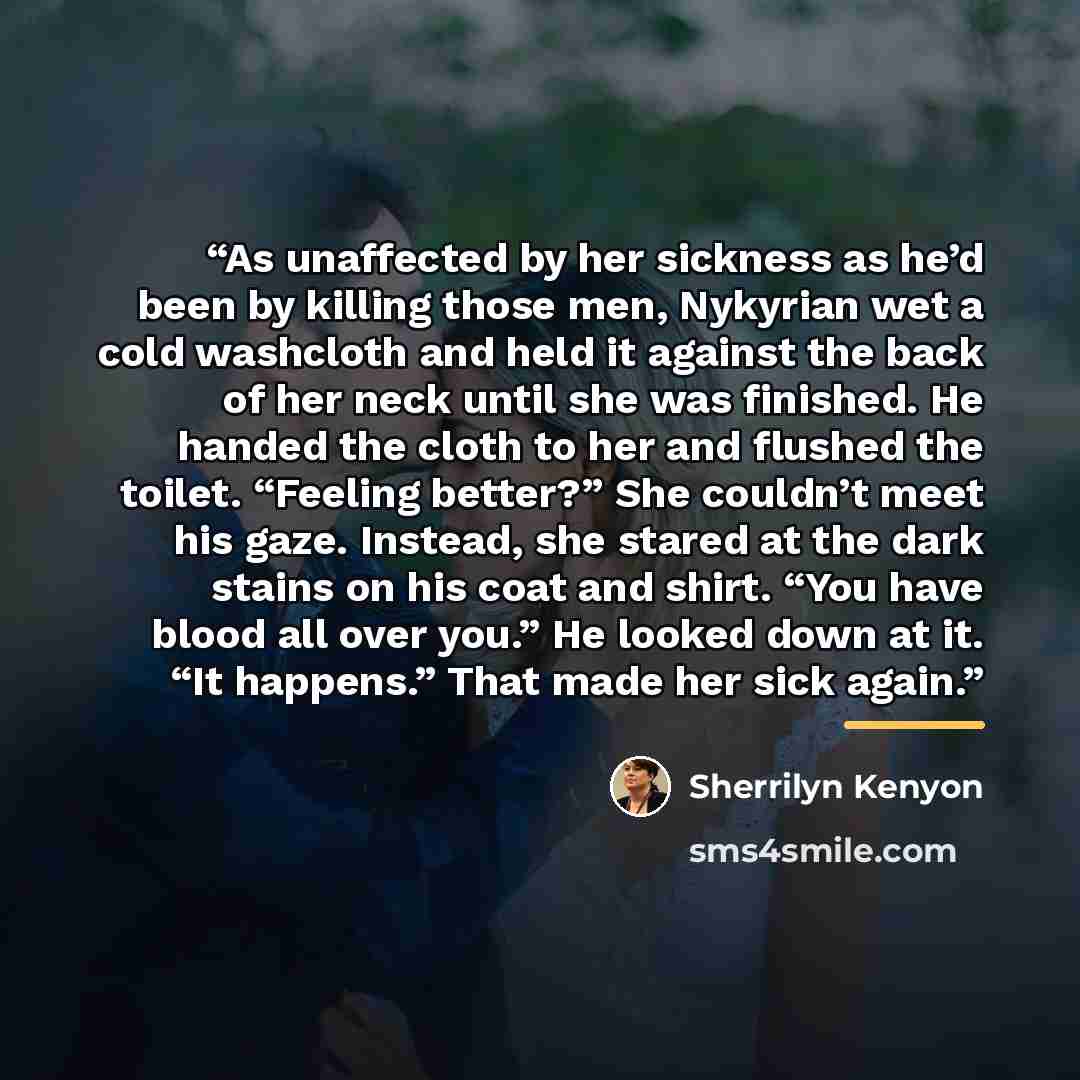 “As unaffected by her sickness as he’d been by killing those men, Nykyrian wet a cold washcloth and held it against the back of her neck until she was finished. He handed the cloth to her and flushed the toilet. “Feeling better?” She couldn’t meet his gaze. Instead, she stared at the dark stains on…” quote by Sherrilyn Kenyon