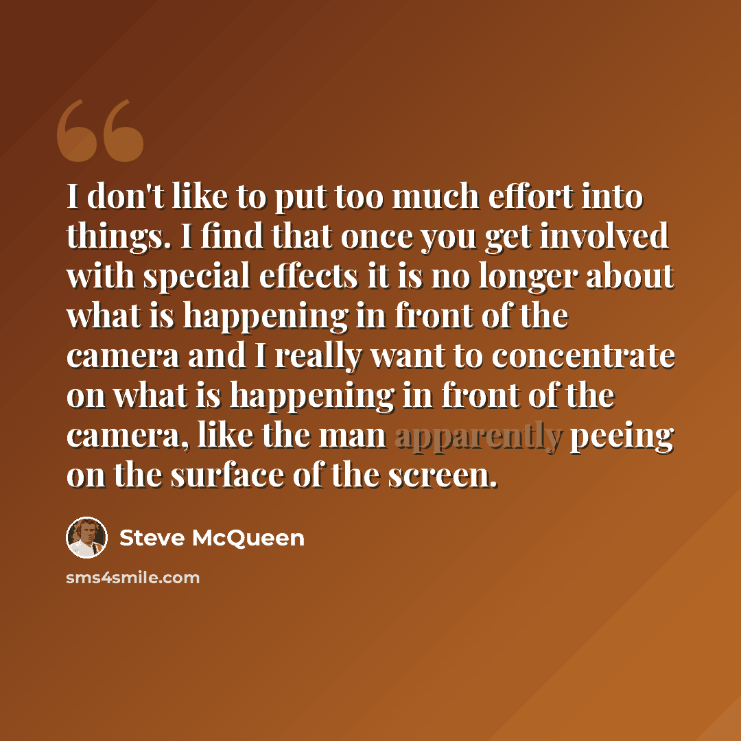 “I don't like to put too much effort into things. I find that once you get involved with special effects it is no longer about what is happening in front of the camera and I really want to concentrate on what is happening in front of the camera, like the man apparently peeing on the surface of the…” quote by Steve McQueen