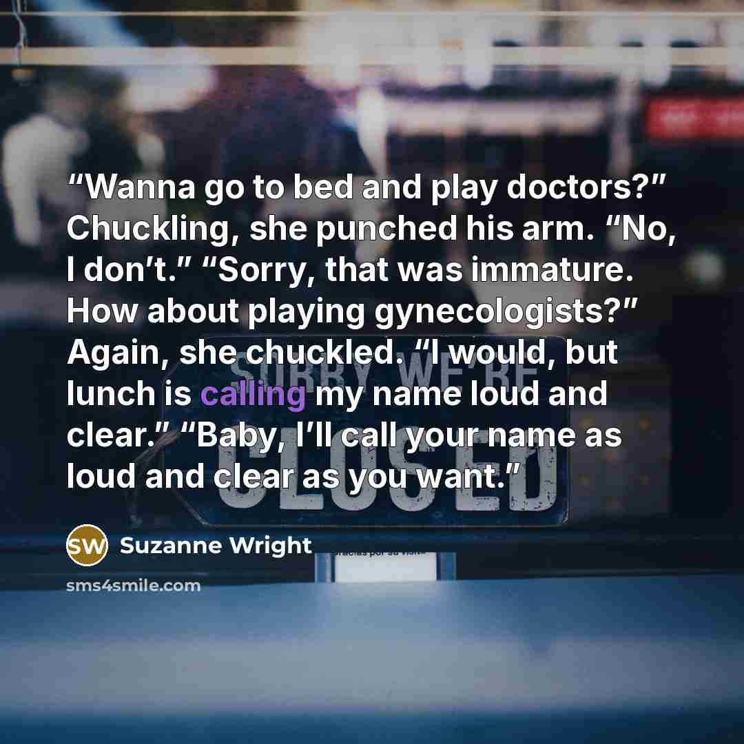 “Wanna go to bed and play doctors?” Chuckling, she punched his arm. “No, I don’t.” “Sorry, that was immature. How about playing gynecologists?” Again, she chuckled. “I would, but lunch is calling my name loud and clear.” “Baby, I’ll call your name as loud and clear as you want.” quote by Suzanne Wright