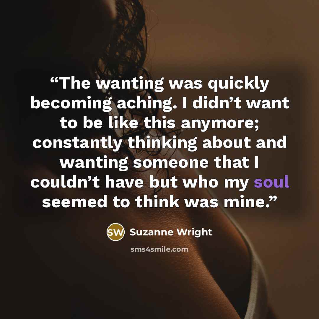 “The wanting was quickly becoming aching. I didn’t want to be like this anymore; constantly thinking about and wanting someone that I couldn’t have but who my soul seemed to think was mine.” quote by Suzanne Wright