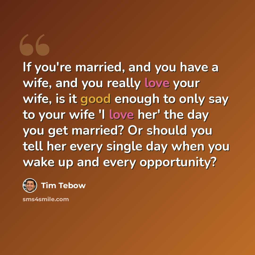 “If you're married, and you have a wife, and you really love your wife, is it good enough to only say to your wife 'I love her' the day you get married? Or should you tell her every single day when you wake up and every opportunity?” quote by Tim Tebow