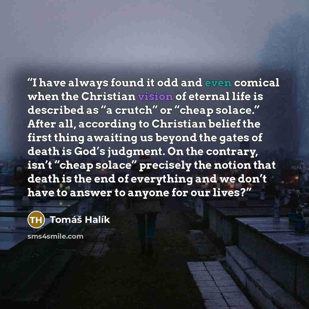 “I have always found it odd and even comical when the Christian vision of eternal life is described as “a crutch” or “cheap solace.” After all, according to Christian belief the first thing awaiting us beyond the gates of death is God’s judgment. On the contrary, isn’t “cheap solace” precisely the…” quote by Tomáš Halík