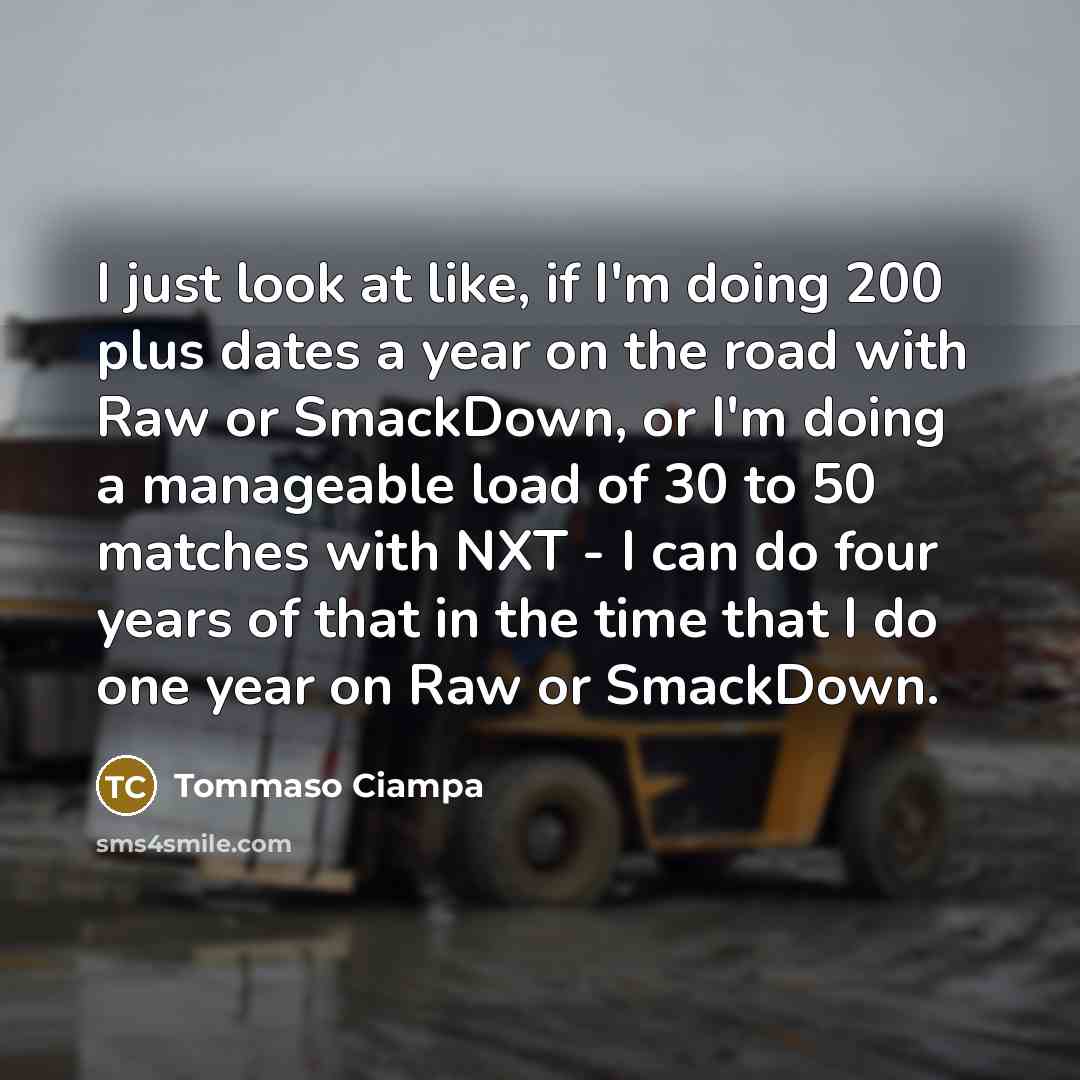 “I just look at like, if I'm doing 200 plus dates a year on the road with Raw or SmackDown, or I'm doing a manageable load of 30 to 50 matches with NXT - I can do four years of that in the time that I do one year on Raw or SmackDown.” quote by Tommaso Ciampa
