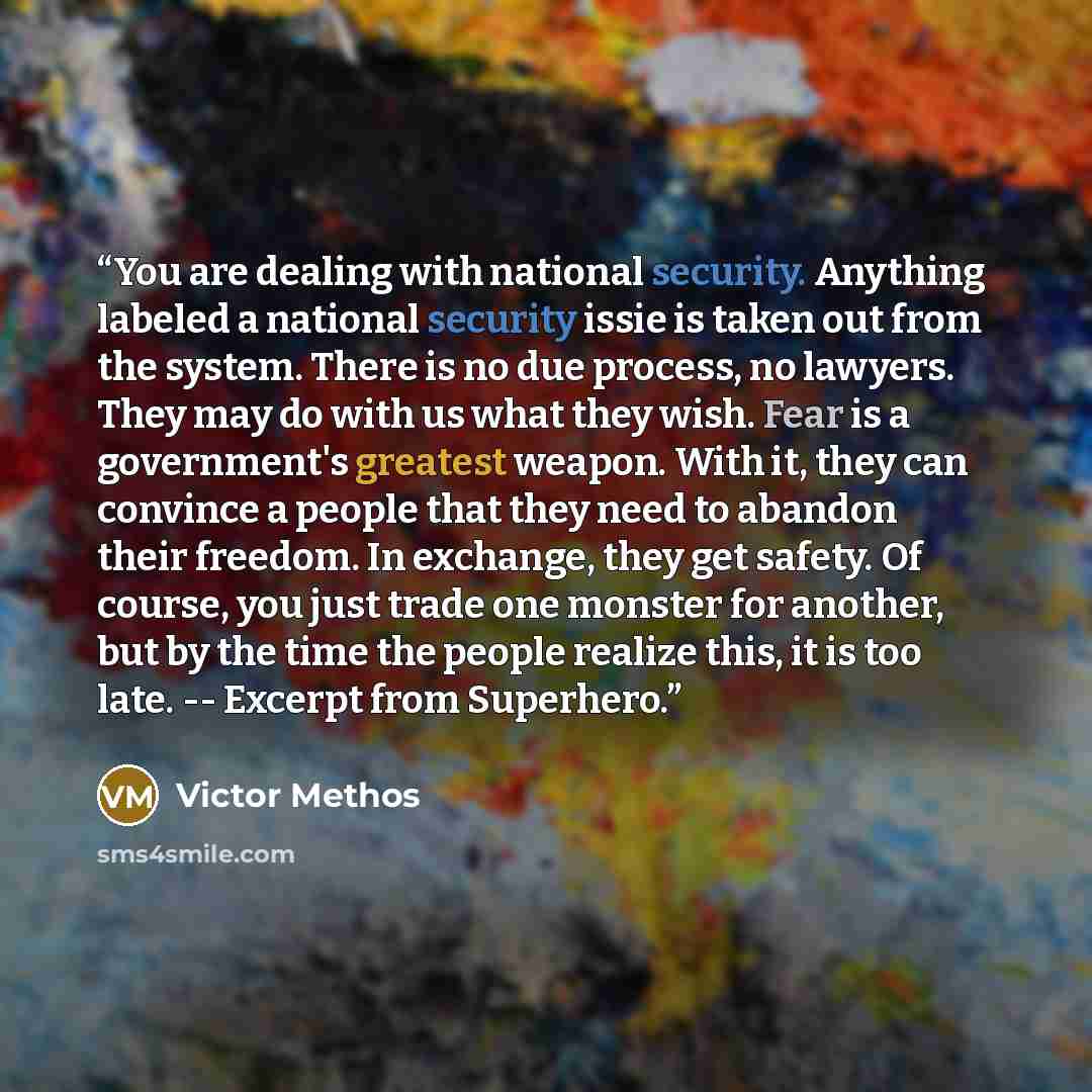 “You are dealing with national security. Anything labeled a national security issie is taken out from the system. There is no due process, no lawyers. They may do with us what they wish. Fear is a government's greatest weapon. With it, they can convince a people that they need to abandon their…” quote by Victor Methos
