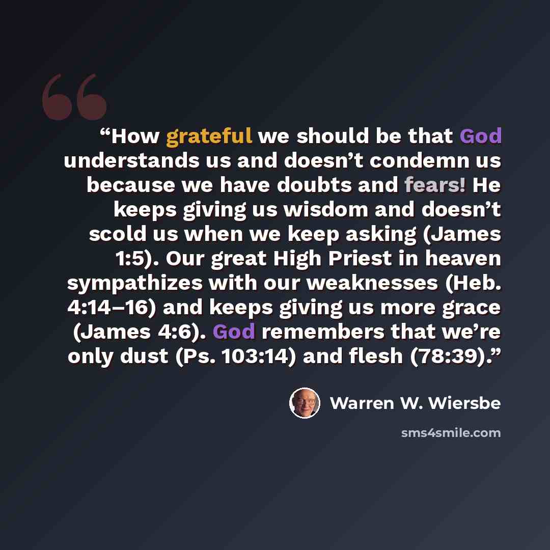 “How grateful we should be that God understands us and doesn’t condemn us because we have doubts and fears! He keeps giving us wisdom and doesn’t scold us when we keep asking (James 1:5). Our great High Priest in heaven sympathizes with our weaknesses (Heb. 4:14–16) and keeps giving us more grace…” quote by Warren W. Wiersbe
