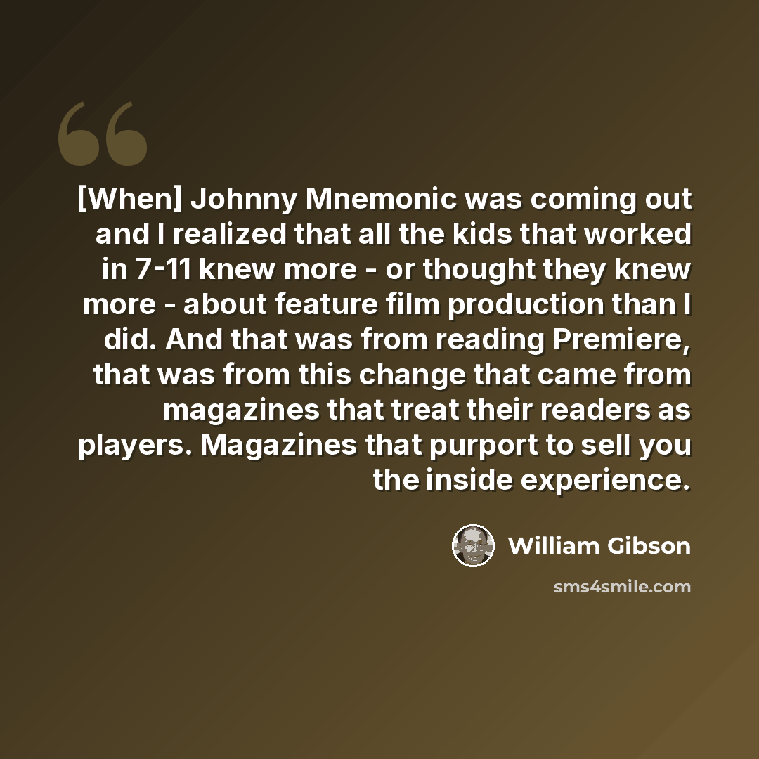 “[When] Johnny Mnemonic was coming out and I realized that all the kids that worked in 7-11 knew more - or thought they knew more - about feature film production than I did. And that was from reading Premiere, that was from this change that came from magazines that treat their readers as players…” quote by William Gibson
