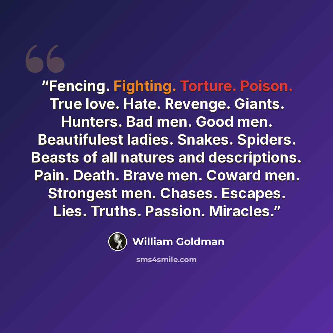 “Fencing. Fighting. Torture. Poison. True love. Hate. Revenge. Giants. Hunters. Bad men. Good men. Beautifulest ladies. Snakes. Spiders. Beasts of all natures and descriptions. Pain. Death. Brave men. Coward men. Strongest men. Chases. Escapes. Lies. Truths. Passion. Miracles.” quote by William Goldman