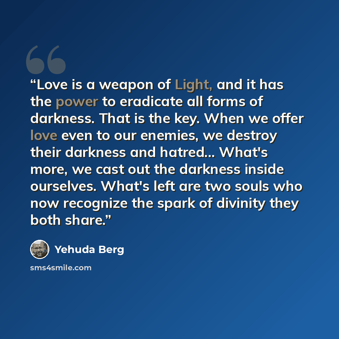 “Love is a weapon of Light, and it has the power to eradicate all forms of darkness. That is the key. When we offer love even to our enemies, we destroy their darkness and hatred... What's more, we cast out the darkness inside ourselves. What's left are two souls who now recognize the spark of…” quote by Yehuda Berg