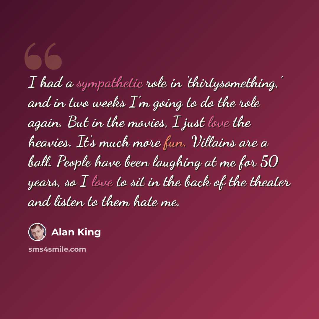 “I had a sympathetic role in 'thirtysomething,' and in two weeks I'm going to do the role again. But in the movies, I just love the heavies. It's much more fun. Villains are a ball. People have been laughing at me for 50 years, so I love to sit in the back of the theater and listen to them hate me.” quote by Alan King