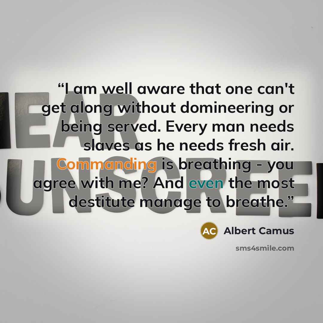 “I am well aware that one can't get along without domineering or being served. Every man needs slaves as he needs fresh air. Commanding is breathing - you agree with me? And even the most destitute manage to breathe.” quote by Albert Camus