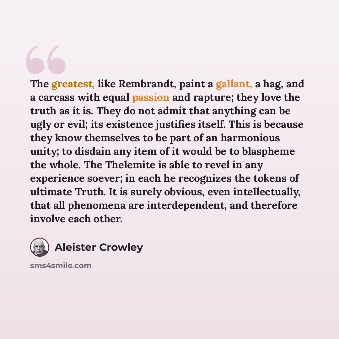 “The greatest, like Rembrandt, paint a gallant, a hag, and a carcass with equal passion and rapture; they love the truth as it is. They do not admit that anything can be ugly or evil; its existence justifies itself. This is because they know themselves to be part of an harmonious unity; to disdain…” quote by Aleister Crowley