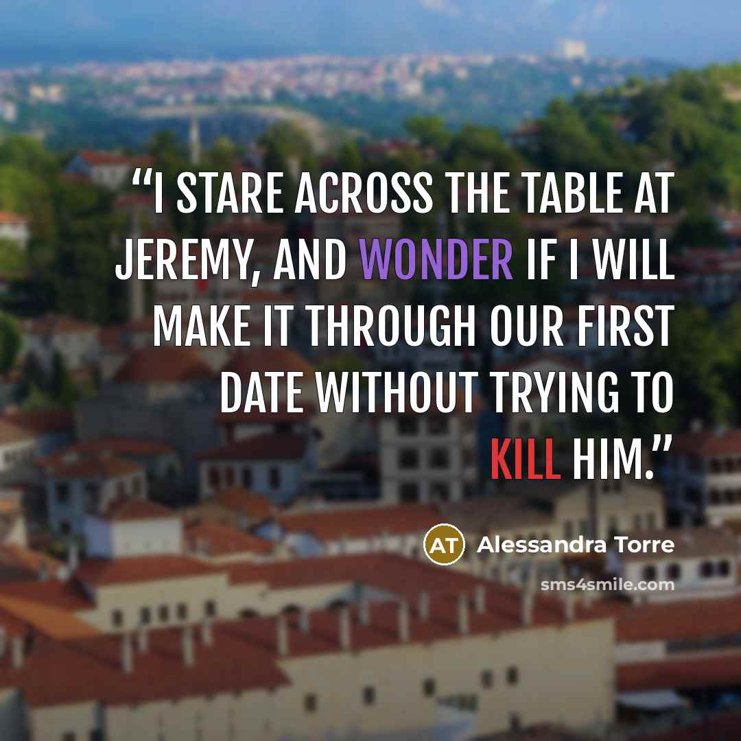 “I stare across the table at Jeremy, and wonder if I will make it through our first date without trying to kill him.” quote by Alessandra Torre