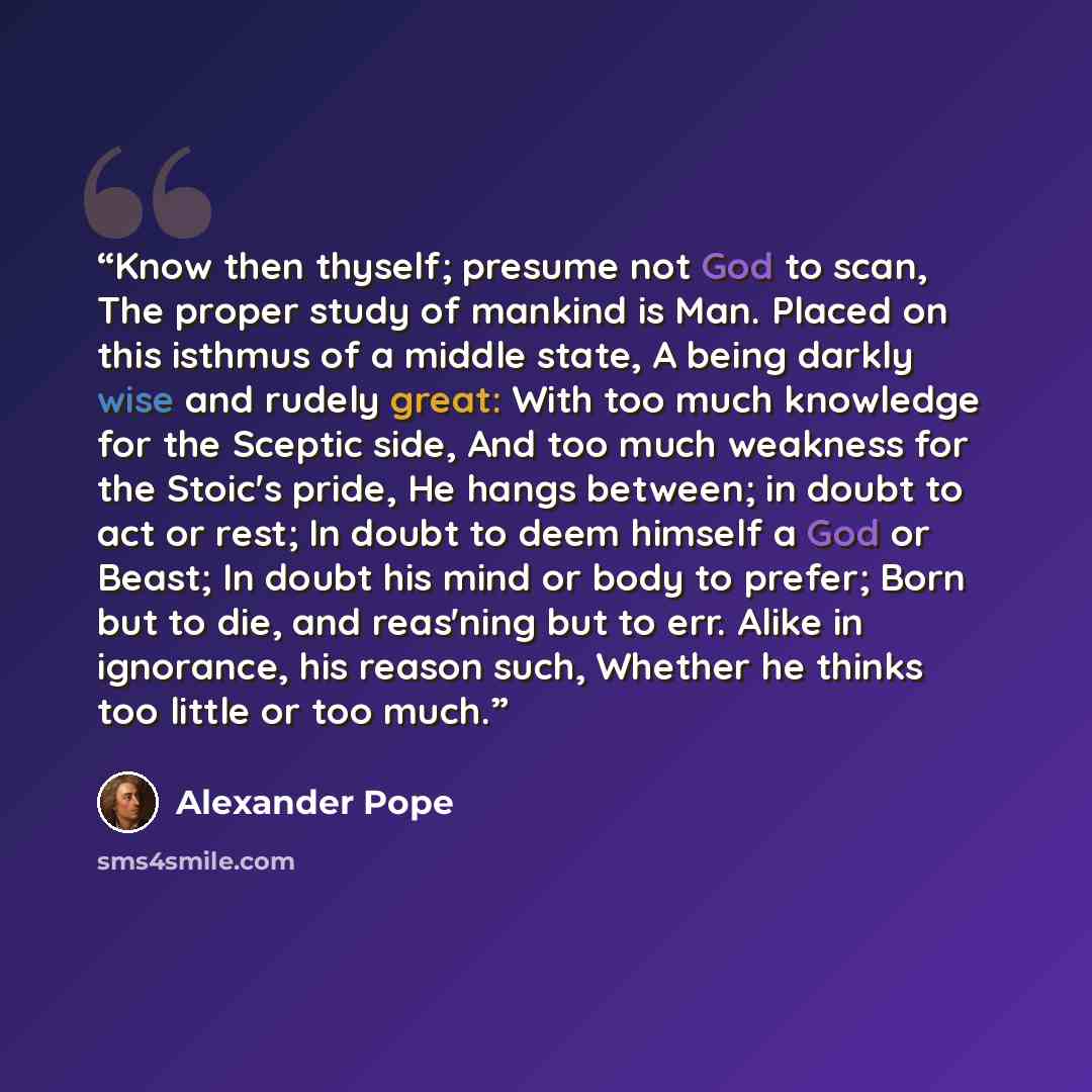 “Know then thyself; presume not God to scan, The proper study of mankind is Man. Placed on this isthmus of a middle state, A being darkly wise and rudely great: With too much knowledge for the Sceptic side, And too much weakness for the Stoic's pride, He hangs between; in doubt to act or rest; In…” quote by Alexander Pope