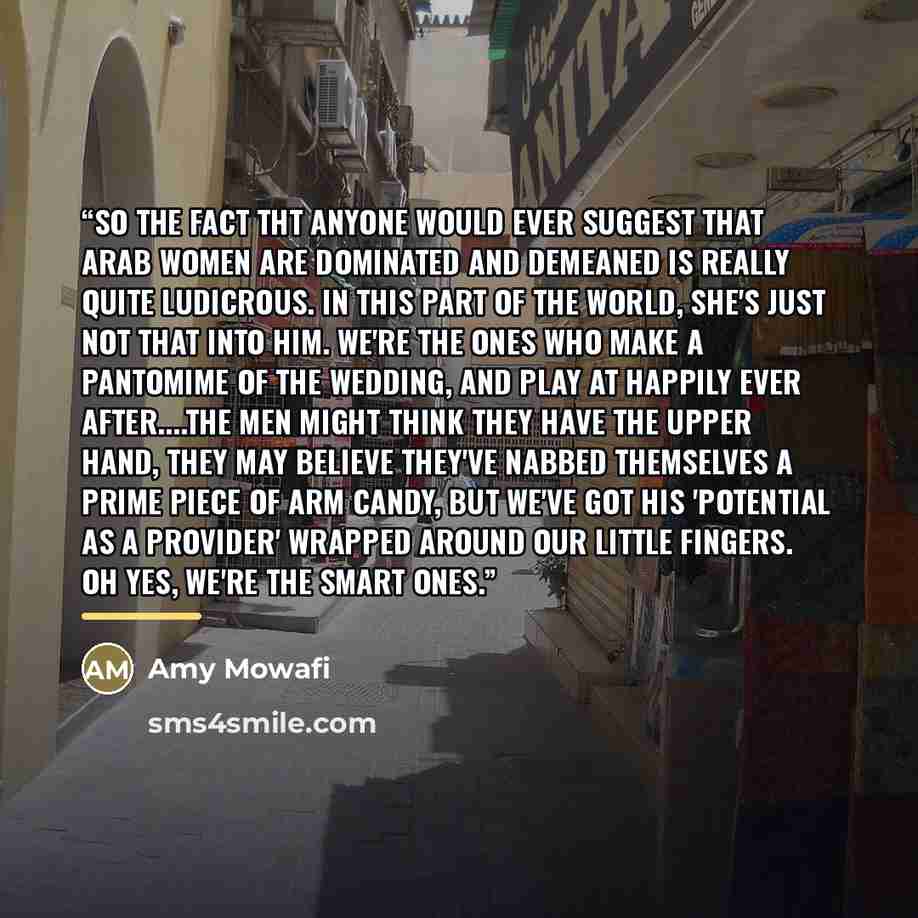 “So the fact tht anyone would ever suggest that Arab women are dominated and demeaned is really quite ludicrous. In this part of the world, She's just Not That Into Him. We're the ones who make a pantomime of the wedding, and play at happily ever after…The men might think they have the upper hand…” quote by Amy Mowafi