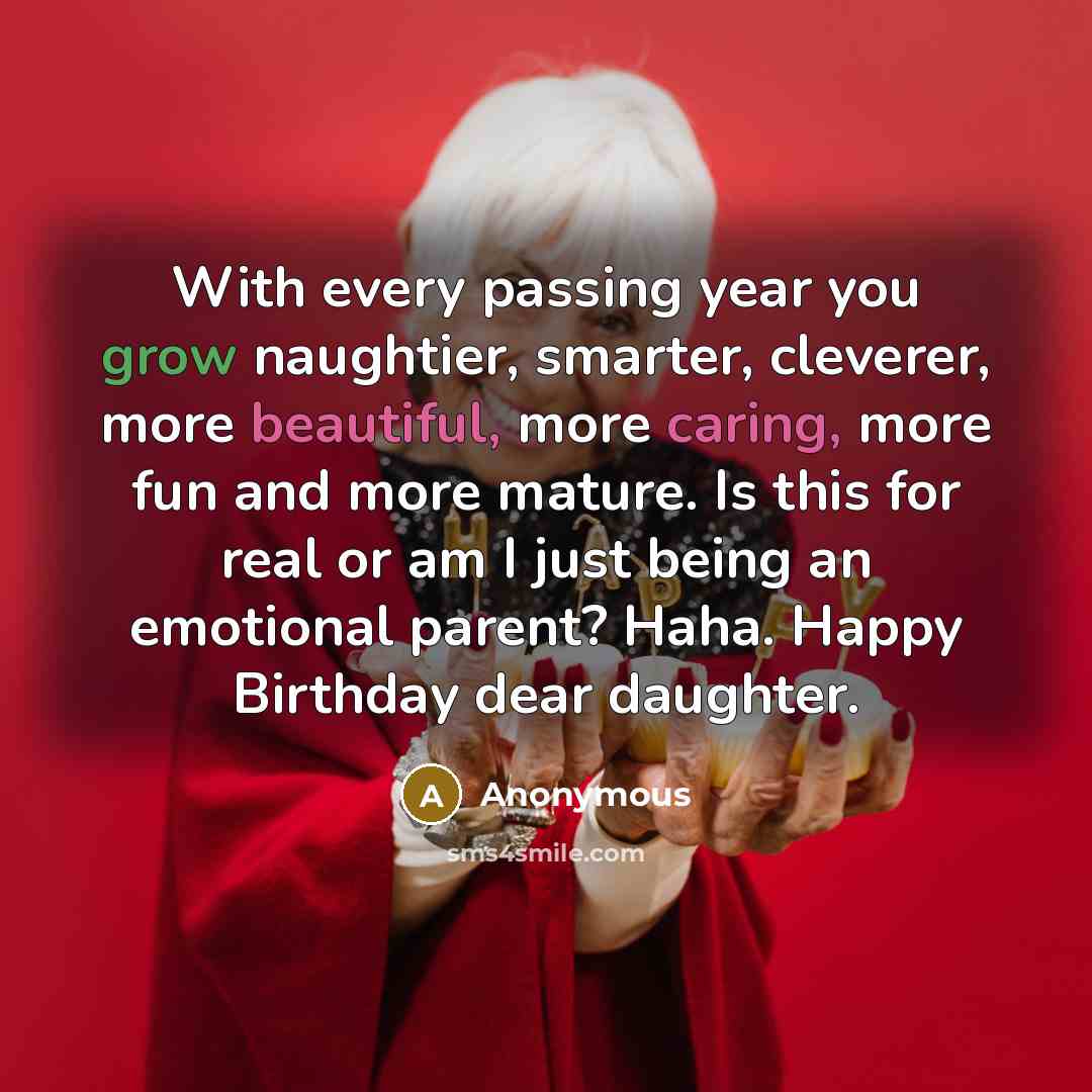 “With every passing year you grow naughtier, smarter, cleverer, more beautiful, more caring, more fun and more mature. Is this for real or am I just being an emotional parent? Haha. Happy Birthday dear daughter.” quote by Anonymous