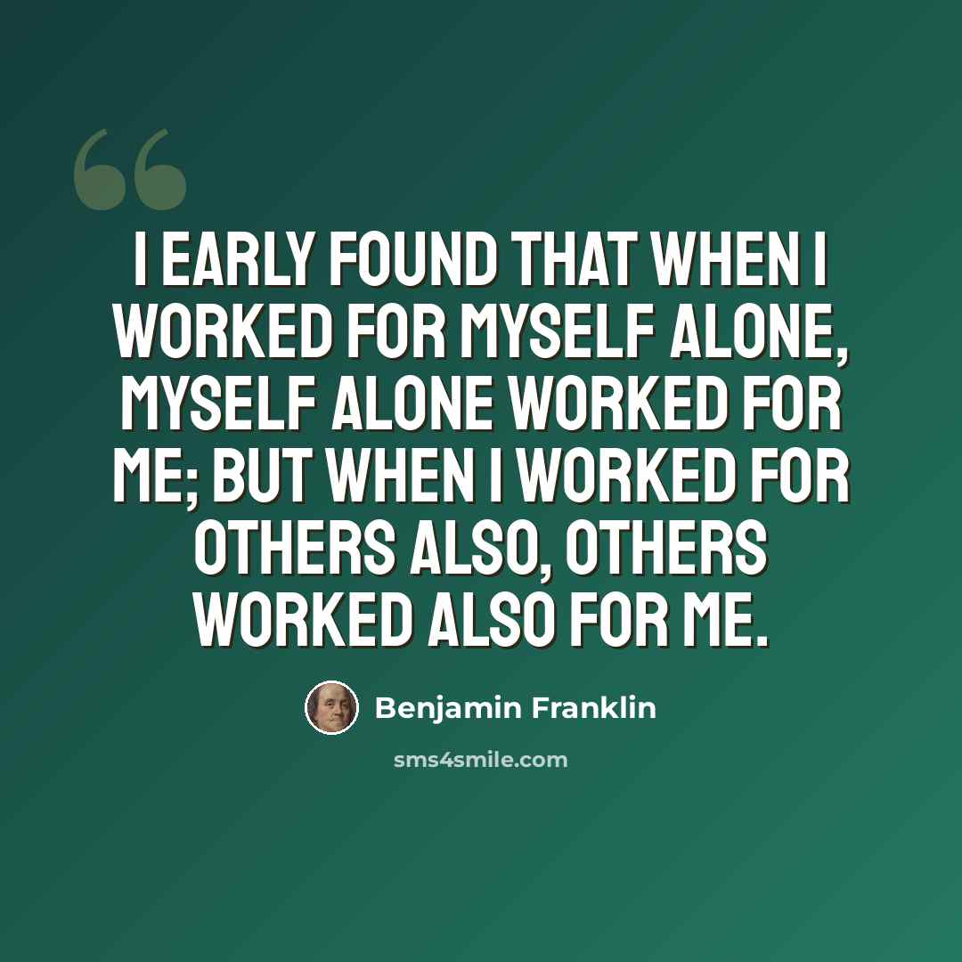 “I early found that when I worked for myself alone, myself alone worked for me; but when I worked for others also, others worked also for me.” quote by Benjamin Franklin