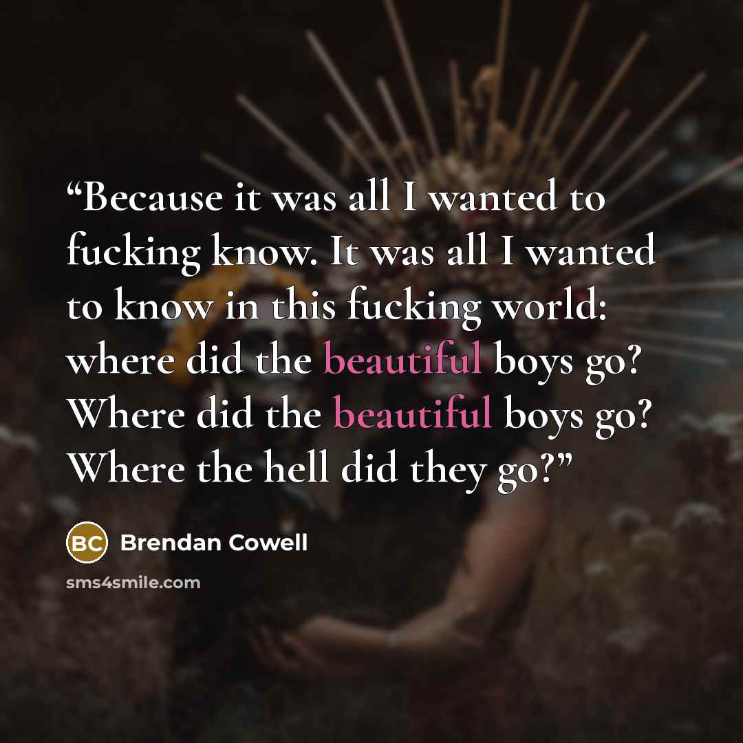 “Because it was all I wanted to fucking know. It was all I wanted to know in this fucking world: where did the beautiful boys go? Where did the beautiful boys go? Where the hell did they go?” quote by Brendan Cowell