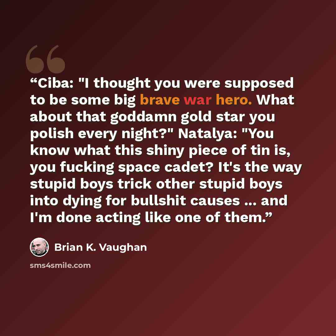 “Ciba: "I thought you were supposed to be some big brave war hero. What about that goddamn gold star you polish every night?" Natalya: "You know what this shiny piece of tin is, you fucking space cadet? It's the way stupid boys trick other stupid boys into dying for bullshit causes ... and I'm done…” quote by Brian K. Vaughan