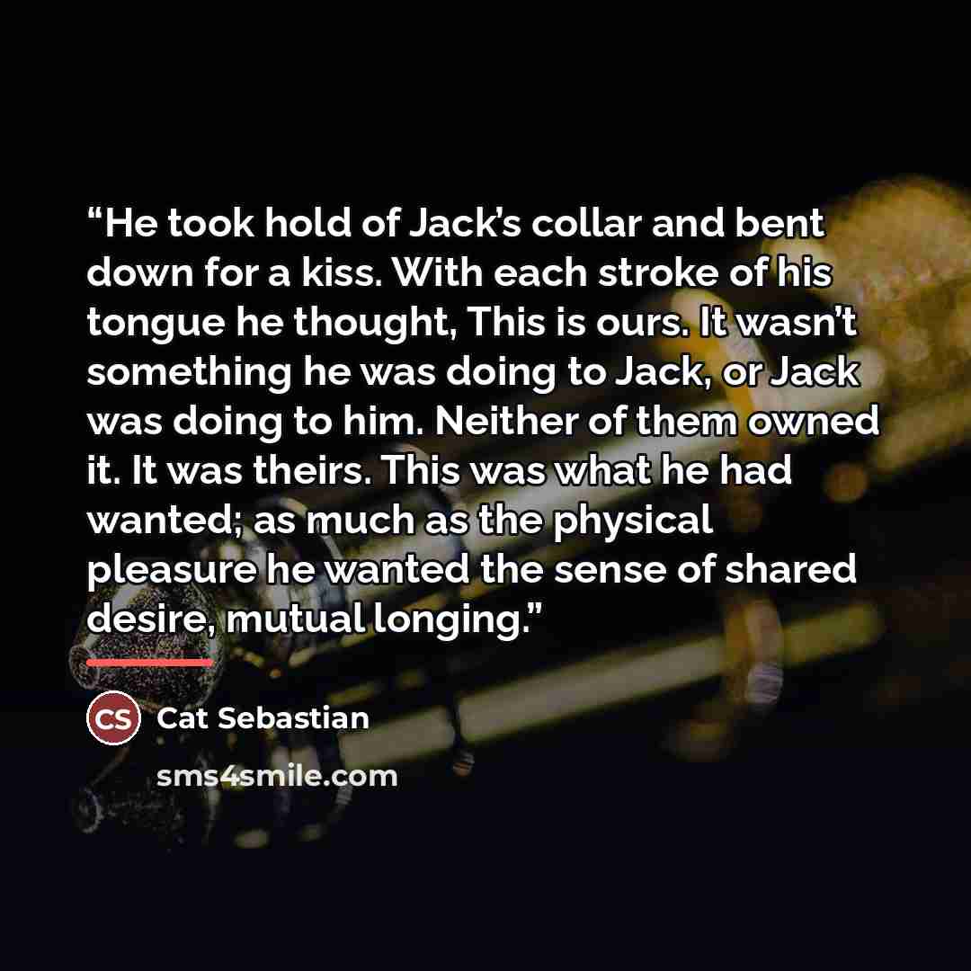 “He took hold of Jack’s collar and bent down for a kiss. With each stroke of his tongue he thought, This is ours. It wasn’t something he was doing to Jack, or Jack was doing to him. Neither of them owned it. It was theirs. This was what he had wanted; as much as the physical pleasure he wanted the…” quote by Cat Sebastian