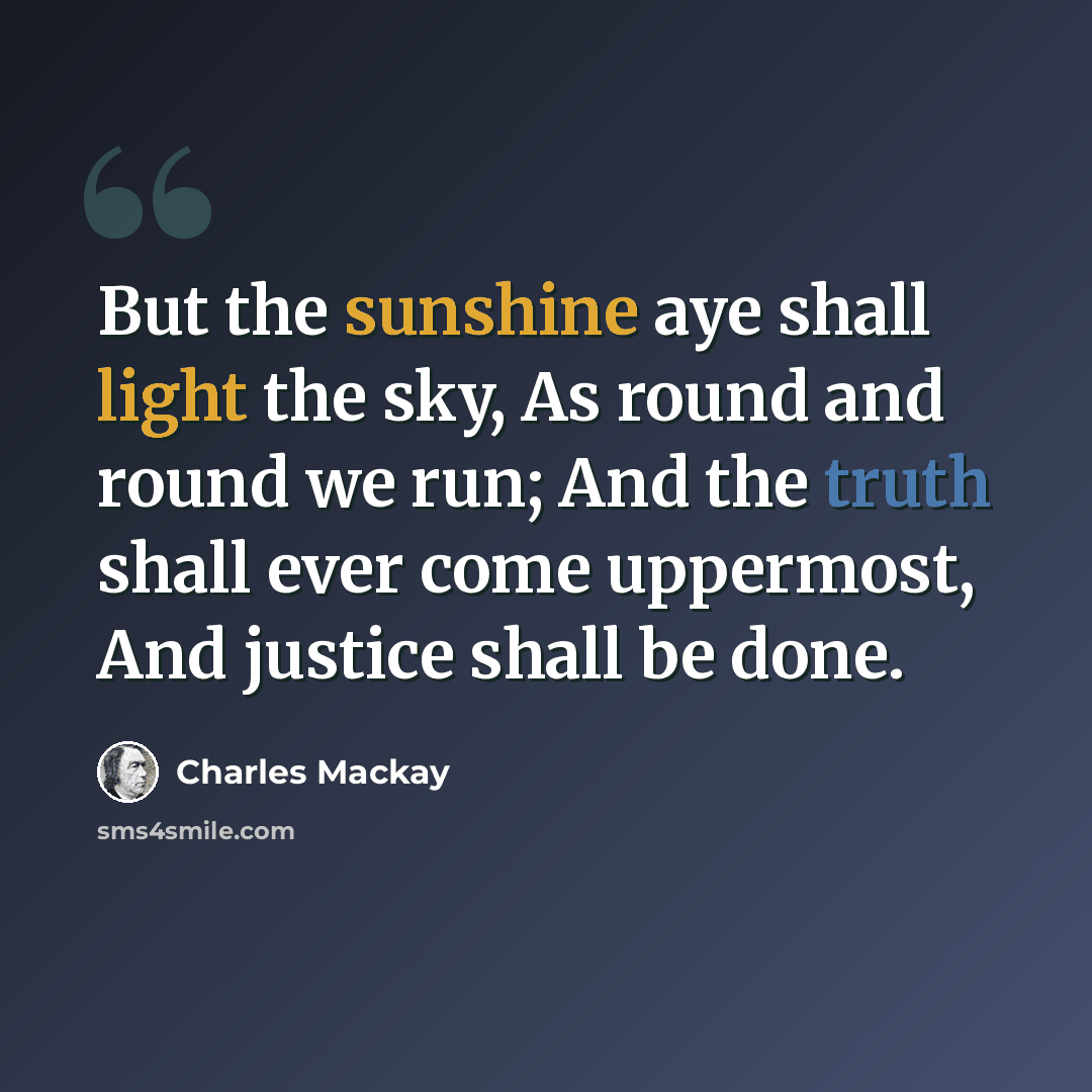 “But the sunshine aye shall light the sky, As round and round we run; And the truth shall ever come uppermost, And justice shall be done.” quote by Charles Mackay