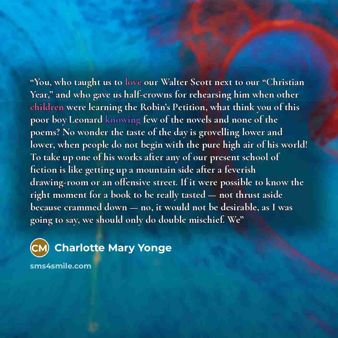 “You, who taught us to love our Walter Scott next to our “Christian Year,” and who gave us half-crowns for rehearsing him when other children were learning the Robin’s Petition, what think you of this poor boy Leonard knowing few of the novels and none of the poems? No wonder the taste of the day…” quote by Charlotte Mary Yonge