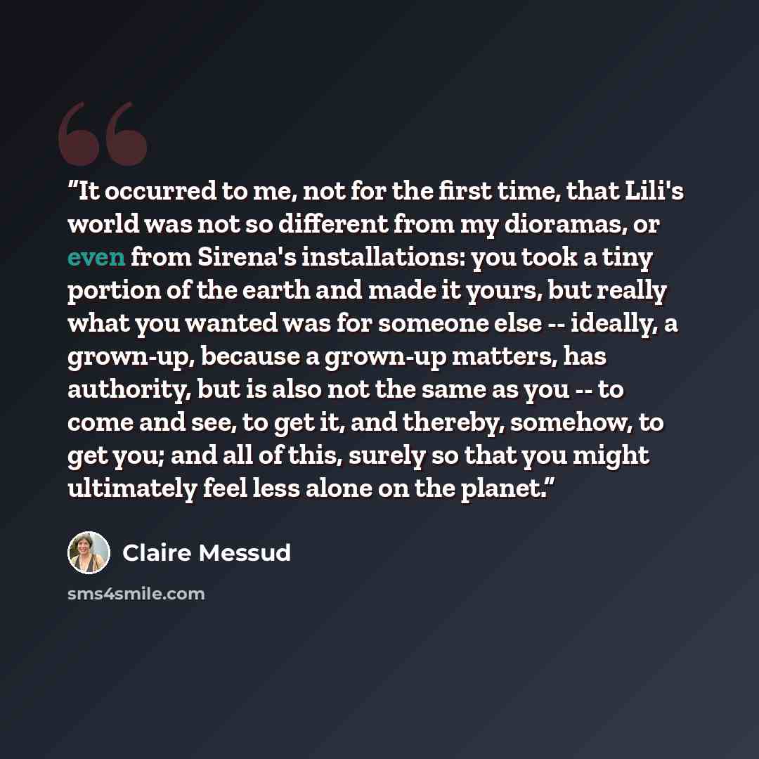 “It occurred to me, not for the first time, that Lili's world was not so different from my dioramas, or even from Sirena's installations: you took a tiny portion of the earth and made it yours, but really what you wanted was for someone else -- ideally, a grown-up, because a grown-up matters, has…” quote by Claire Messud