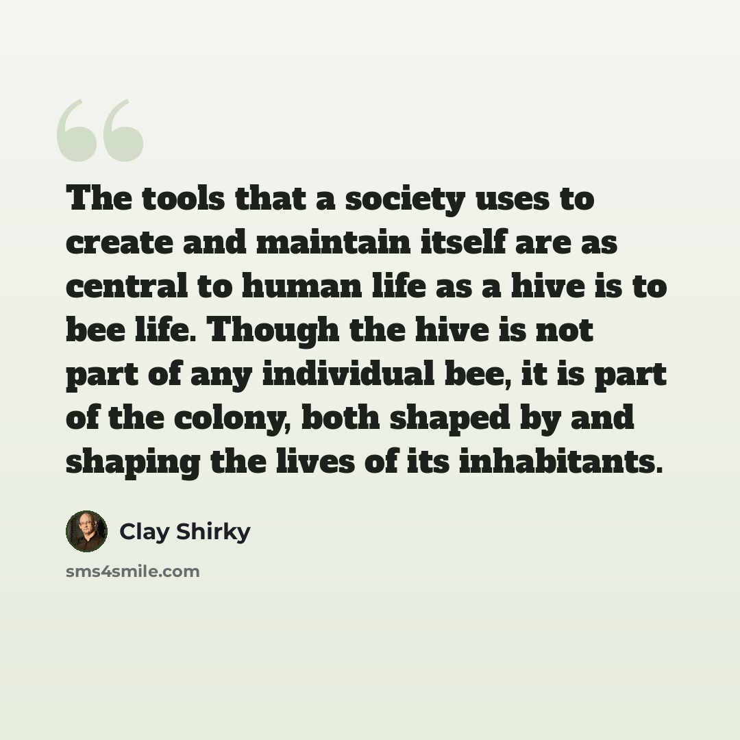 “The tools that a society uses to create and maintain itself are as central to human life as a hive is to bee life. Though the hive is not part of any individual bee, it is part of the colony, both shaped by and shaping the lives of its inhabitants.” quote by Clay Shirky