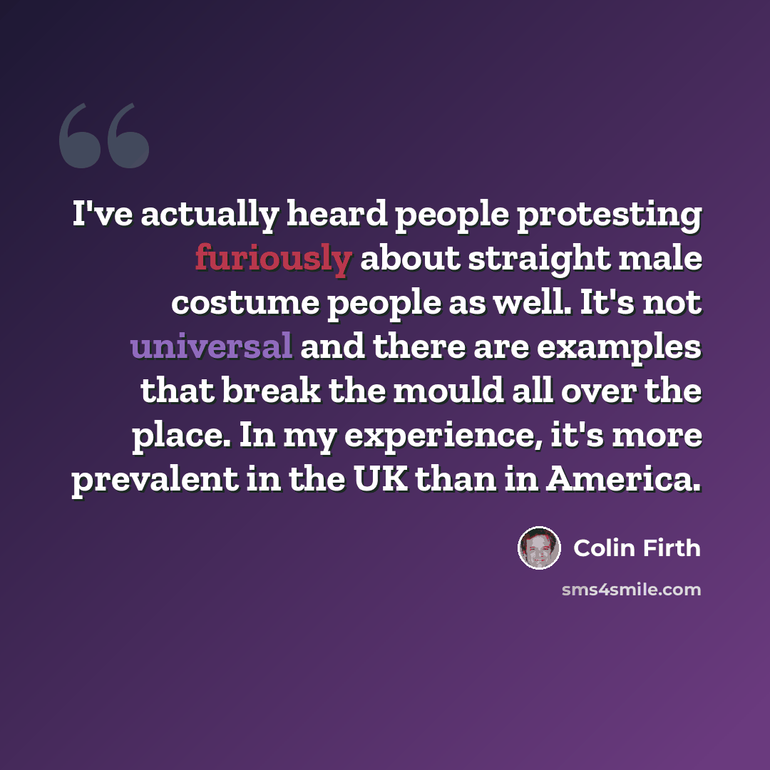 “I've actually heard people protesting furiously about straight male costume people as well. It's not universal and there are examples that break the mould all over the place. In my experience, it's more prevalent in the UK than in America.” quote by Colin Firth
