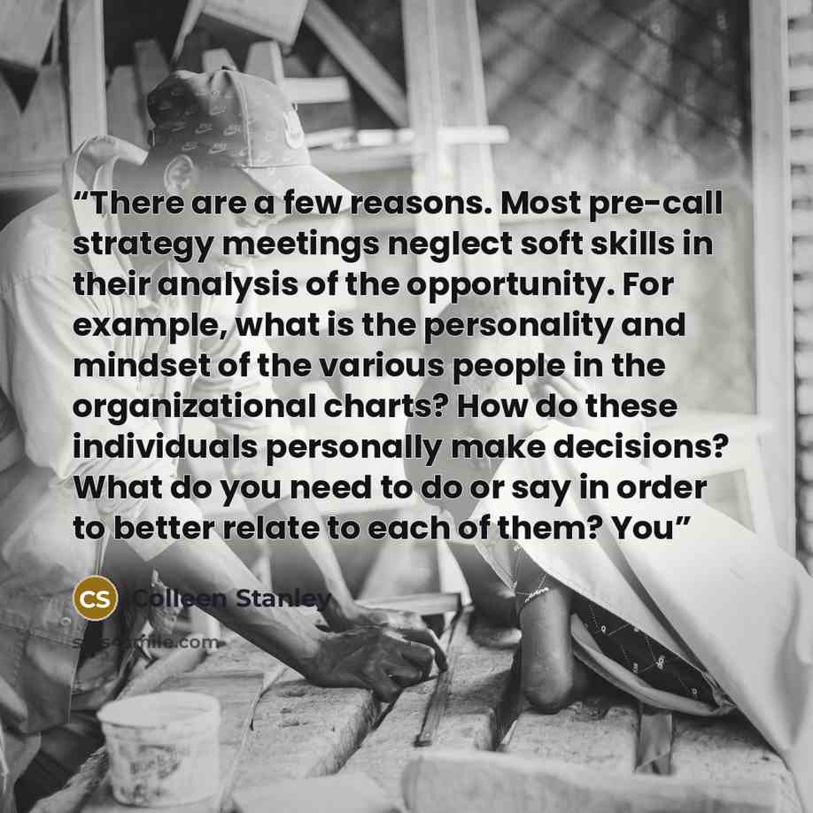 “There are a few reasons. Most pre-call strategy meetings neglect soft skills in their analysis of the opportunity. For example, what is the personality and mindset of the various people in the organizational charts? How do these individuals personally make decisions? What do you need to do or say…” quote by Colleen Stanley