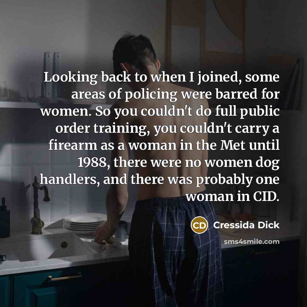 “Looking back to when I joined, some areas of policing were barred for women. So you couldn't do full public order training, you couldn't carry a firearm as a woman in the Met until 1988, there were no women dog handlers, and there was probably one woman in CID.” quote by Cressida Dick