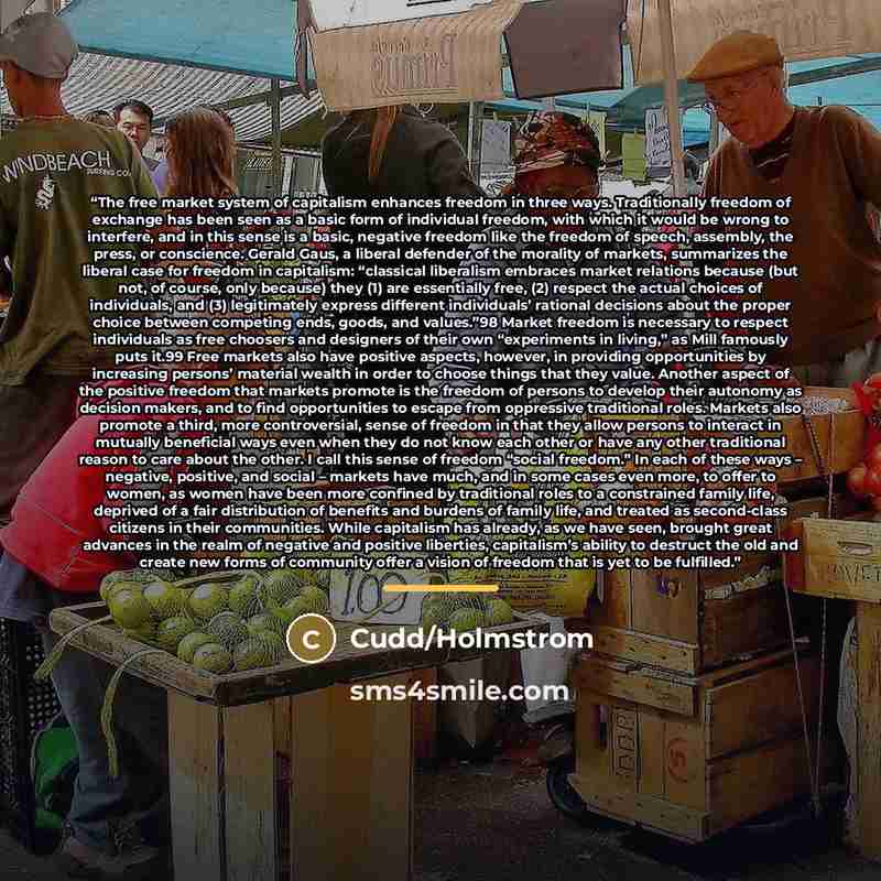 “The free market system of capitalism enhances freedom in three ways. Traditionally freedom of exchange has been seen as a basic form of individual freedom, with which it would be wrong to interfere, and in this sense is a basic, negative freedom like the freedom of speech, assembly, the press, or…” quote by Cudd/Holmstrom