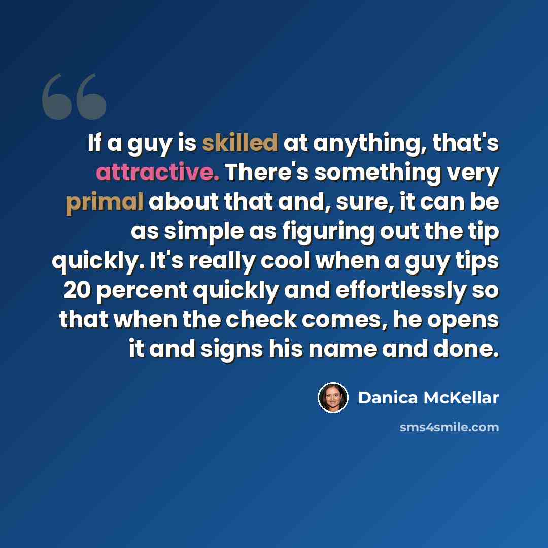 “If a guy is skilled at anything, that's attractive. There's something very primal about that and, sure, it can be as simple as figuring out the tip quickly. It's really cool when a guy tips 20 percent quickly and effortlessly so that when the check comes, he opens it and signs his name and done.” quote by Danica McKellar