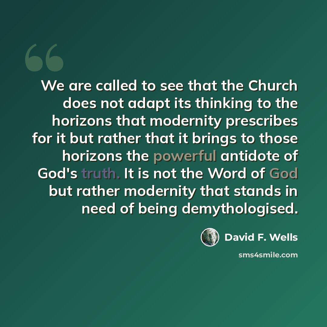 “We are called to see that the Church does not adapt its thinking to the horizons that modernity prescribes for it but rather that it brings to those horizons the powerful antidote of God's truth. It is not the Word of God but rather modernity that stands in need of being demythologised.” quote by David F. Wells