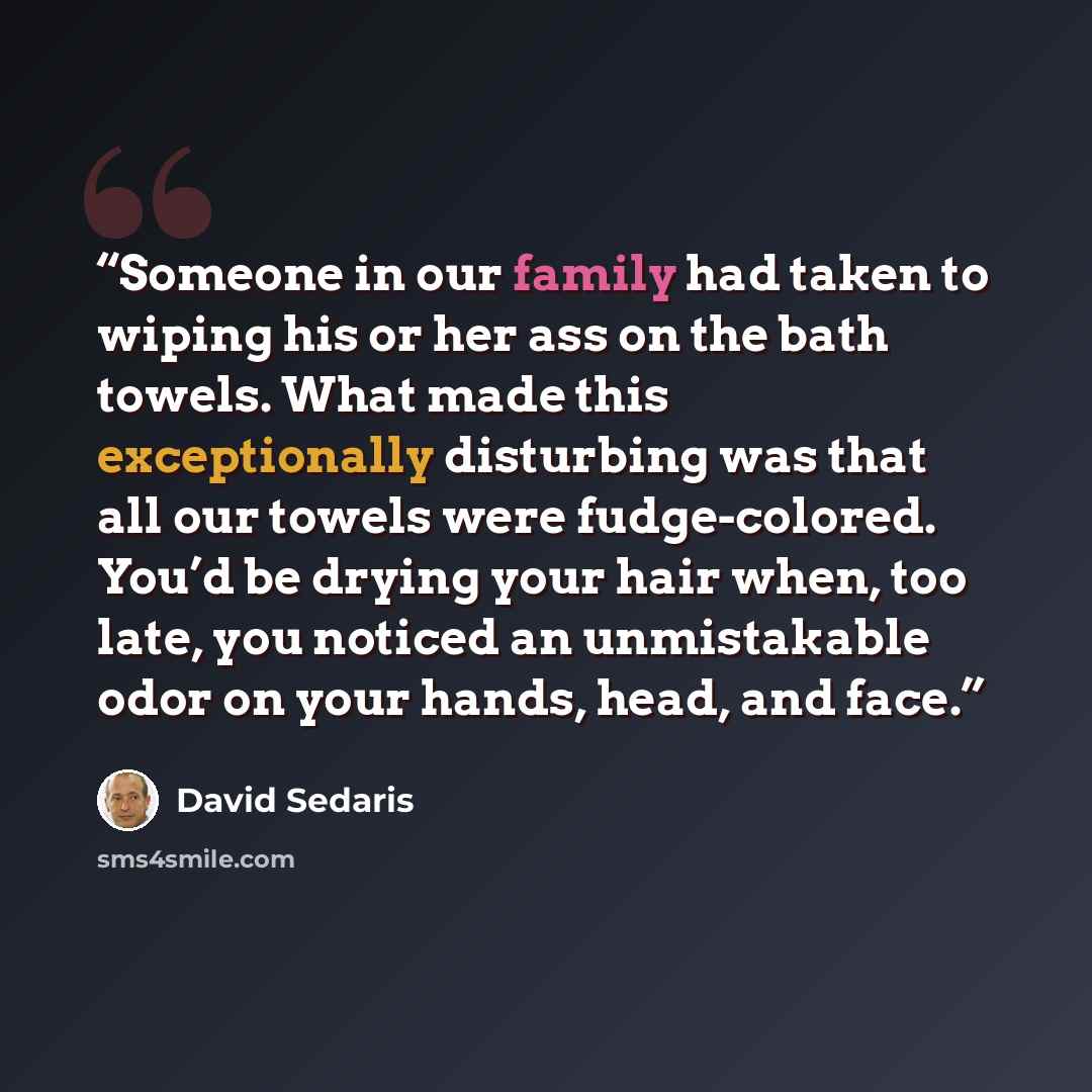 “Someone in our family had taken to wiping his or her ass on the bath towels. What made this exceptionally disturbing was that all our towels were fudge-colored. You’d be drying your hair when, too late, you noticed an unmistakable odor on your hands, head, and face.” quote by David Sedaris