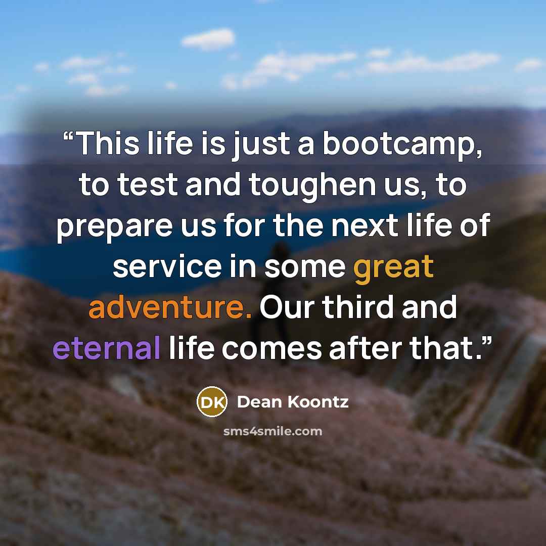 “This life is just a bootcamp, to test and toughen us, to prepare us for the next life of service in some great adventure. Our third and eternal life comes after that.” quote by Dean Koontz