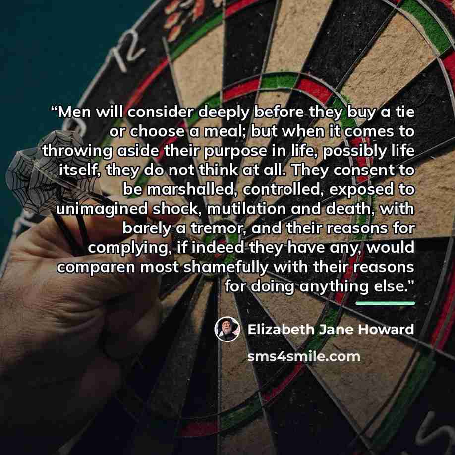 “Men will consider deeply before they buy a tie or choose a meal; but when it comes to throwing aside their purpose in life, possibly life itself, they do not think at all. They consent to be marshalled, controlled, exposed to unimagined shock, mutilation and death, with barely a tremor, and their…” quote by Elizabeth Jane Howard