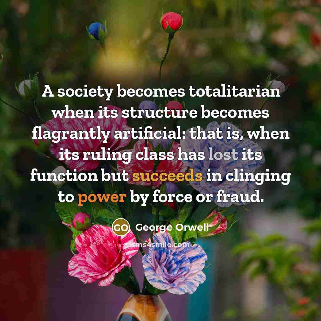 “A society becomes totalitarian when its structure becomes flagrantly artificial: that is, when its ruling class has lost its function but succeeds in clinging to power by force or fraud.” quote by George Orwell