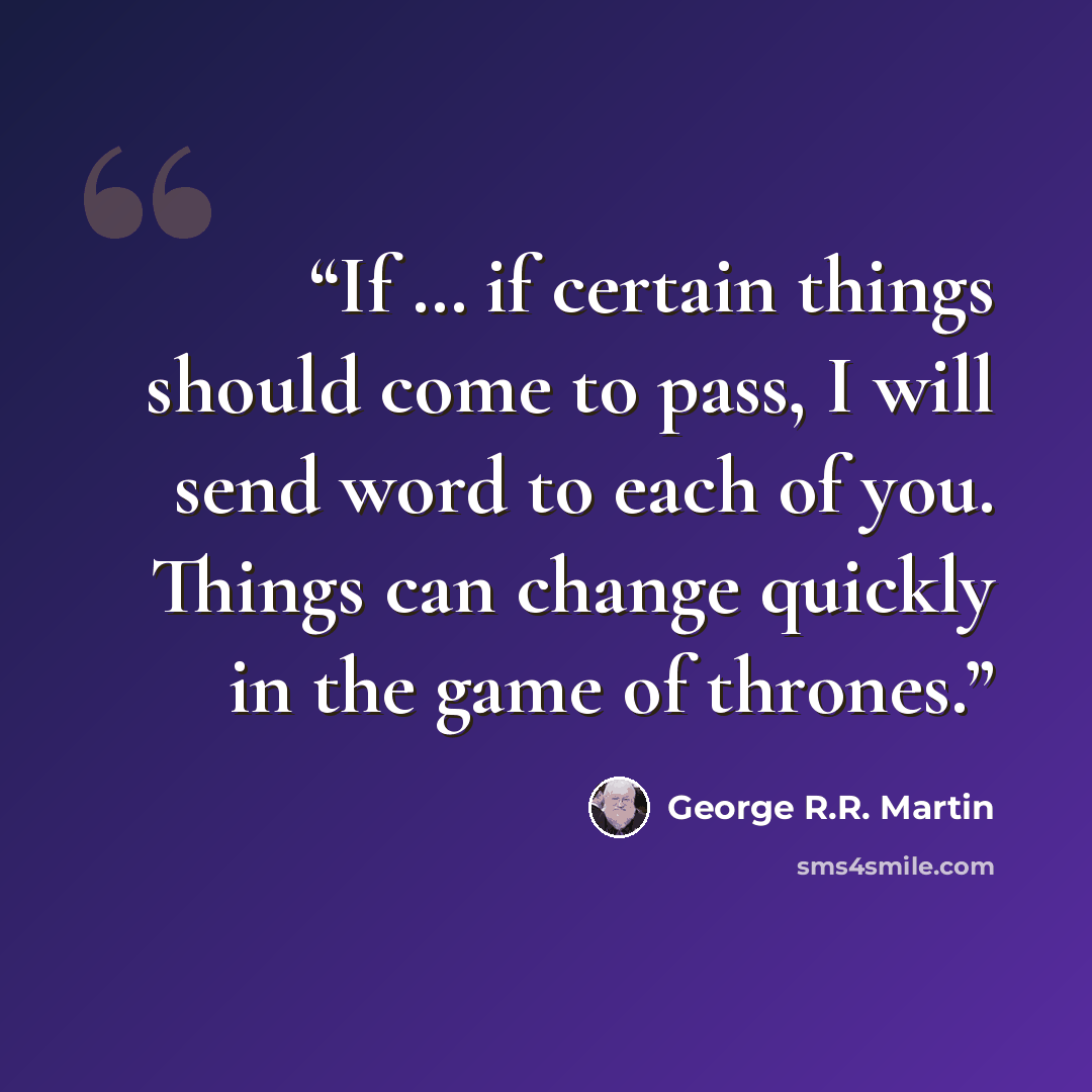 “If … if certain things should come to pass, I will send word to each of you. Things can change quickly in the game of thrones.” quote by George R.R. Martin