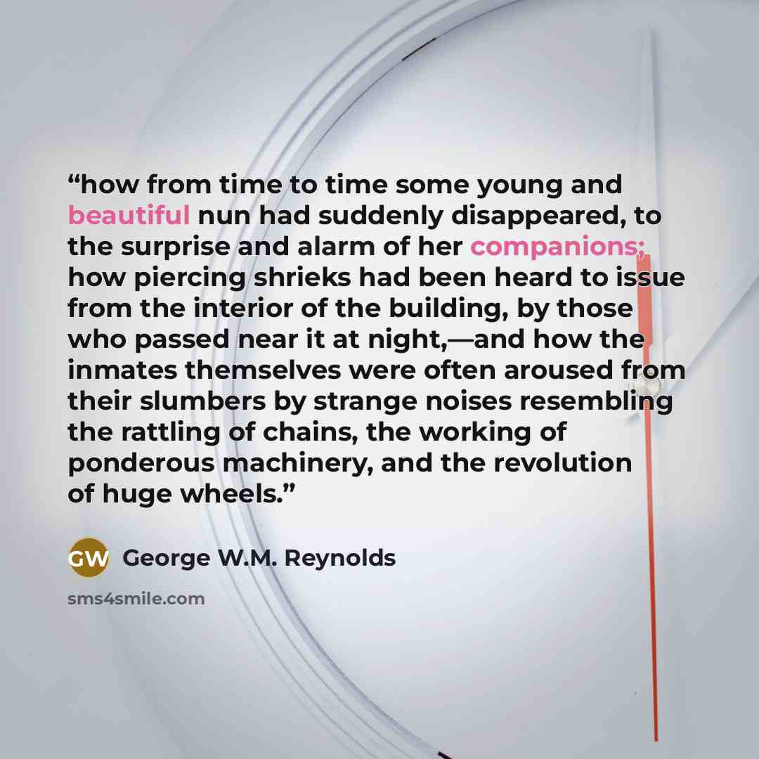 “how from time to time some young and beautiful nun had suddenly disappeared, to the surprise and alarm of her companions; how piercing shrieks had been heard to issue from the interior of the building, by those who passed near it at night,—and how the inmates themselves were often aroused from…” quote by George W.M. Reynolds